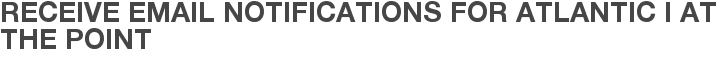 Receive Email Notifications for Atlantic I at The Point